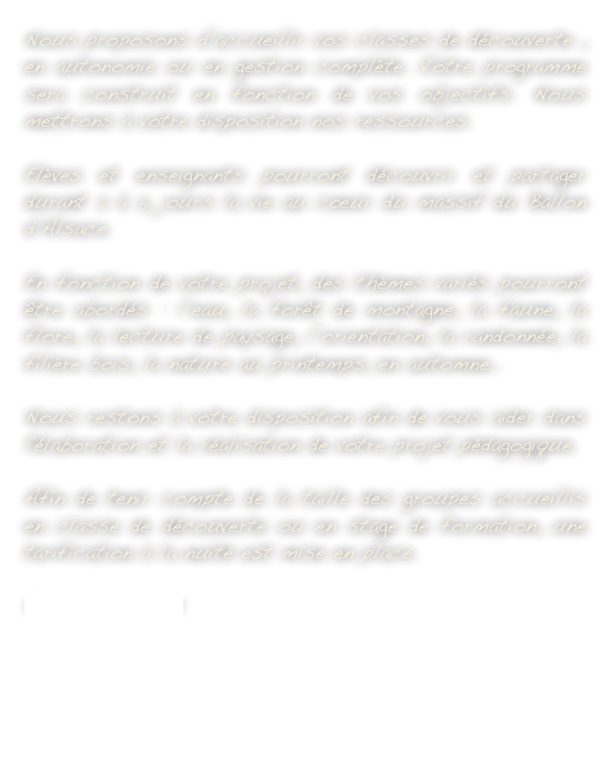 Nous proposons d’accueillir vos classes de découverte , en autonomie ou en gestion complète. Votre programme sera construit en fonction de vos objectifs. Nous mettrons à votre disposition nos ressources.Elèves et enseignants pourront découvrir et partager durant 2 à 5 jours la vie au cœur du massif du Ballon d’Alsace.En fonction de votre projet, des thèmes variés pourront être abordés : l’eau, la forêt de montagne, la faune, la flore, la lecture de paysage, l’orientation, la randonnée, la filière bois, la nature au printemps, en automne…Nous restons à votre disposition afin de vous aider dans l'élaboration et la réalisation de votre projet pédagogique.

Afin de tenir compte de la taille des groupes accueillis en classe de découverte ou en stage de formation, une tarification à la nuité est mise en place.
Contactez-nous